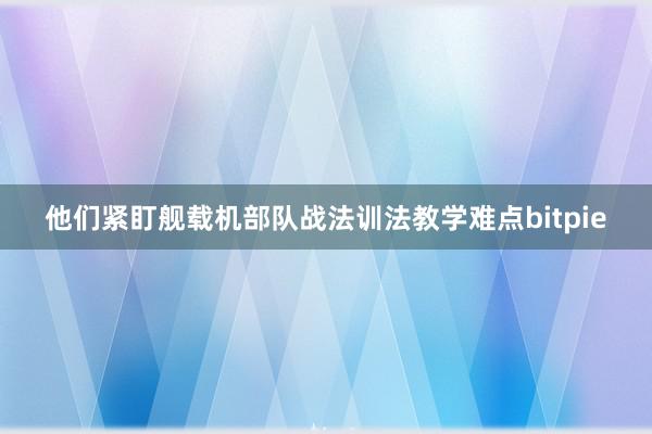 他们紧盯舰载机部队战法训法教学难点bitpie