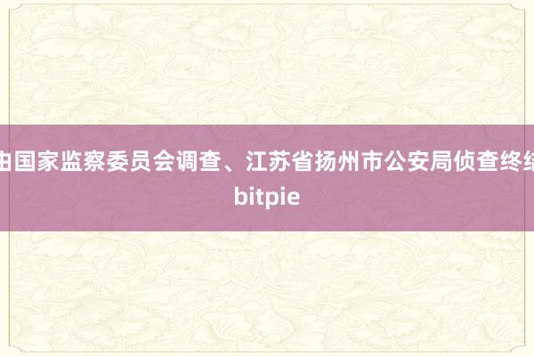 由国家监察委员会调查、江苏省扬州市公安局侦查终结bitpie