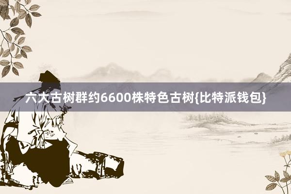 六大古树群约6600株特色古树{比特派钱包}