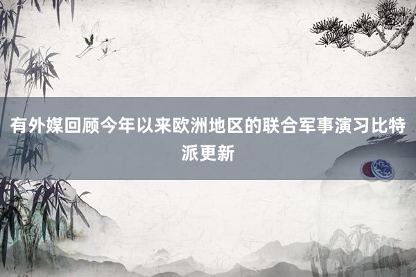 有外媒回顾今年以来欧洲地区的联合军事演习比特派更新